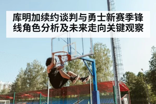 库明加续约谈判与勇士新赛季锋线角色分析及未来走向关键观察