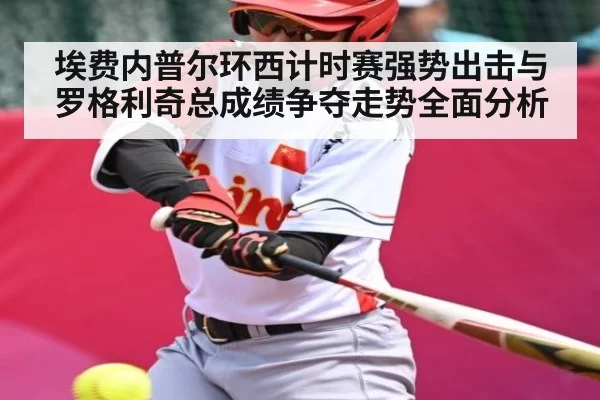 埃费内普尔环西计时赛强势出击与罗格利奇总成绩争夺走势全面分析